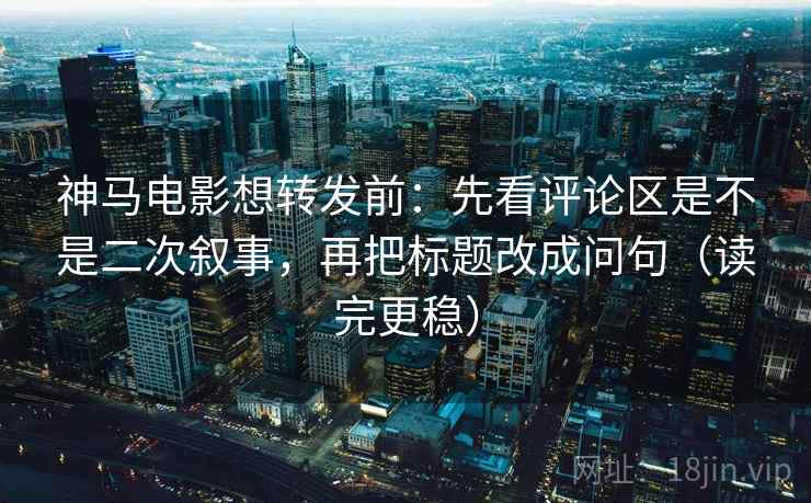 神马电影想转发前：先看评论区是不是二次叙事，再把标题改成问句（读完更稳）