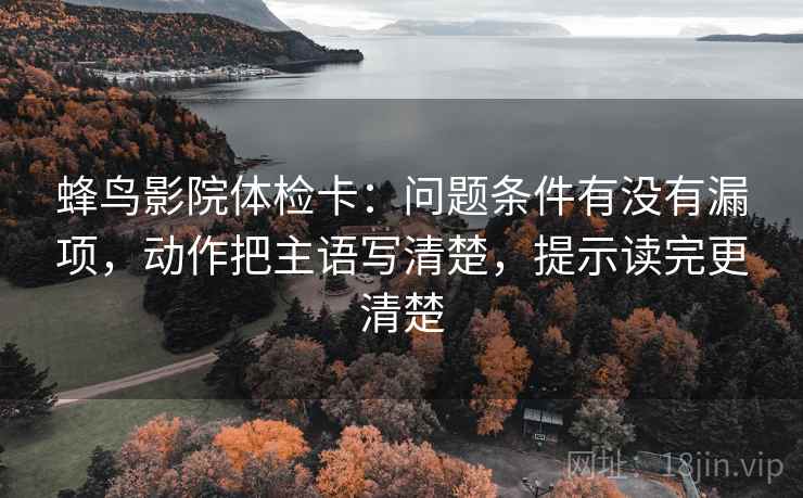 蜂鸟影院体检卡：问题条件有没有漏项，动作把主语写清楚，提示读完更清楚