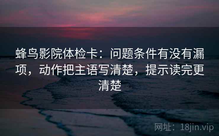 蜂鸟影院体检卡：问题条件有没有漏项，动作把主语写清楚，提示读完更清楚