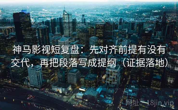 神马影视短复盘：先对齐前提有没有交代，再把段落写成提纲（证据落地）