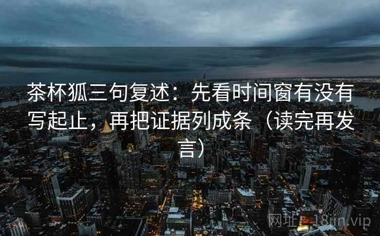 茶杯狐三句复述：先看时间窗有没有写起止，再把证据列成条（读完再发言）