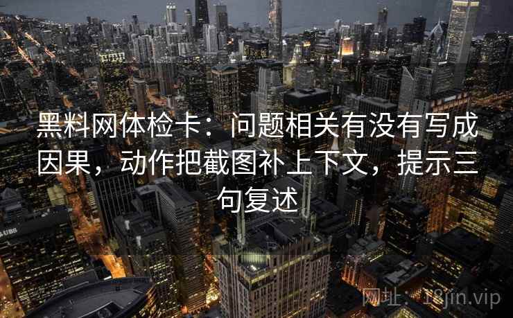 黑料网体检卡：问题相关有没有写成因果，动作把截图补上下文，提示三句复述