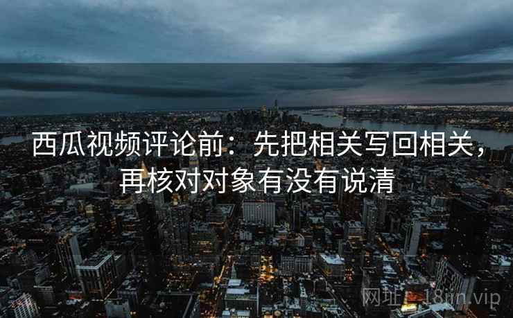 西瓜视频评论前：先把相关写回相关，再核对对象有没有说清