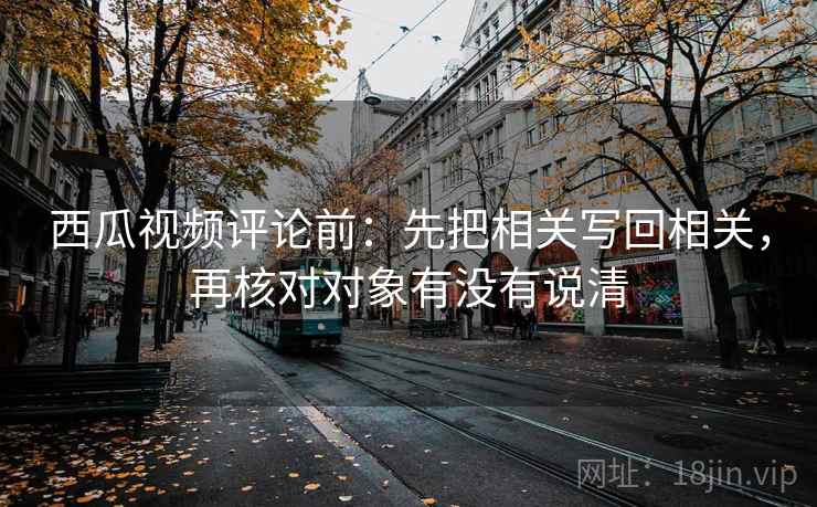 西瓜视频评论前：先把相关写回相关，再核对对象有没有说清